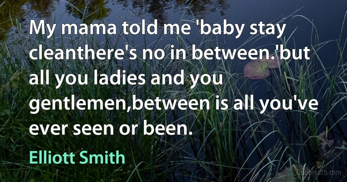 My mama told me 'baby stay cleanthere's no in between.'but all you ladies and you gentlemen,between is all you've ever seen or been. (Elliott Smith)