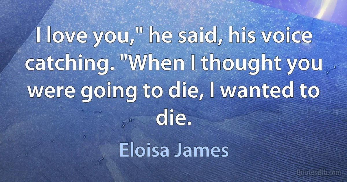 I love you," he said, his voice catching. "When I thought you were going to die, I wanted to die. (Eloisa James)