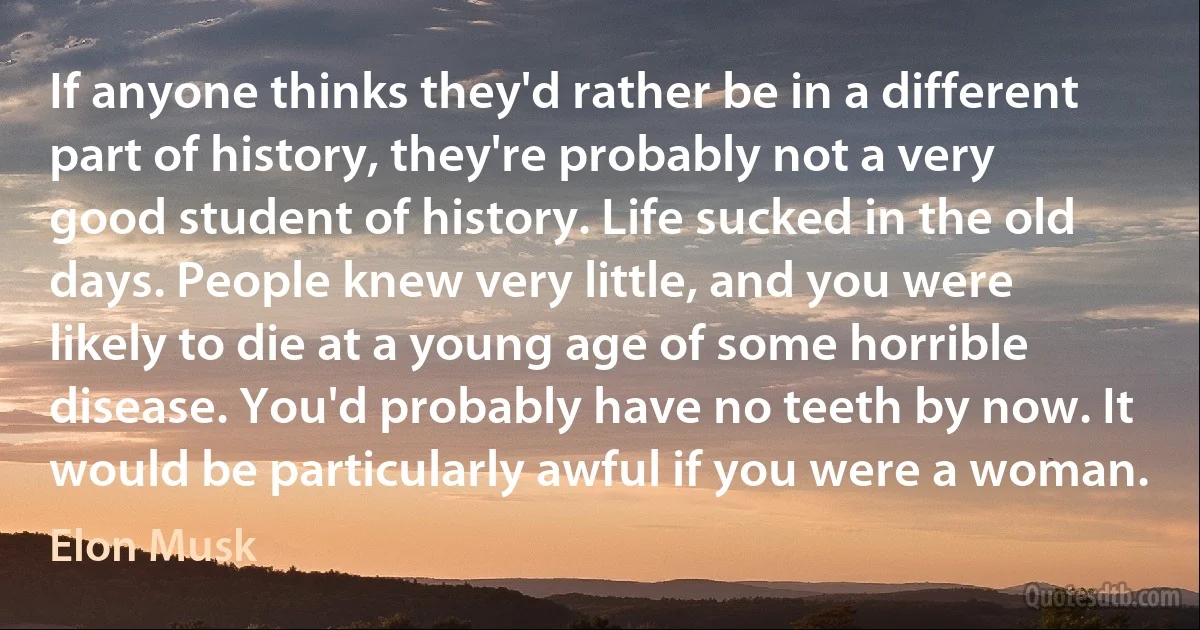 If anyone thinks they'd rather be in a different part of history, they're probably not a very good student of history. Life sucked in the old days. People knew very little, and you were likely to die at a young age of some horrible disease. You'd probably have no teeth by now. It would be particularly awful if you were a woman. (Elon Musk)