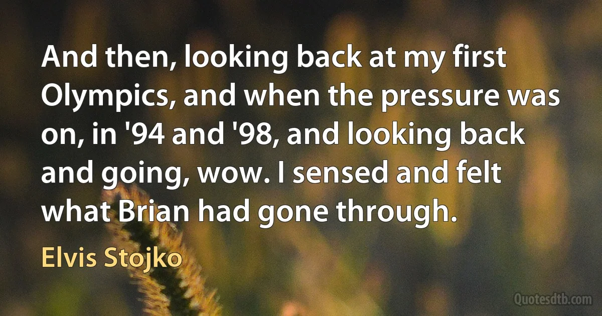 And then, looking back at my first Olympics, and when the pressure was on, in '94 and '98, and looking back and going, wow. I sensed and felt what Brian had gone through. (Elvis Stojko)