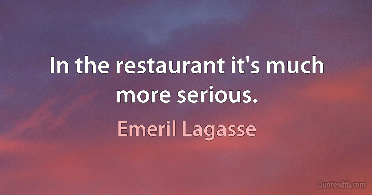 In the restaurant it's much more serious. (Emeril Lagasse)