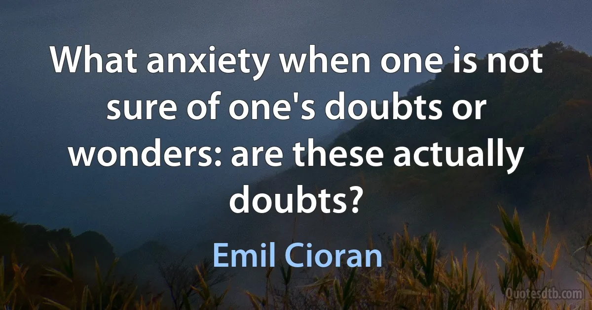 What anxiety when one is not sure of one's doubts or wonders: are these actually doubts? (Emil Cioran)