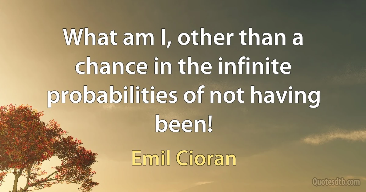 What am I, other than a chance in the infinite probabilities of not having been! (Emil Cioran)