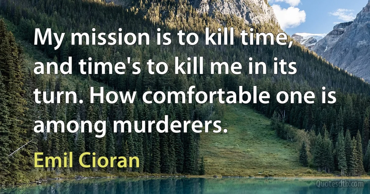 My mission is to kill time, and time's to kill me in its turn. How comfortable one is among murderers. (Emil Cioran)