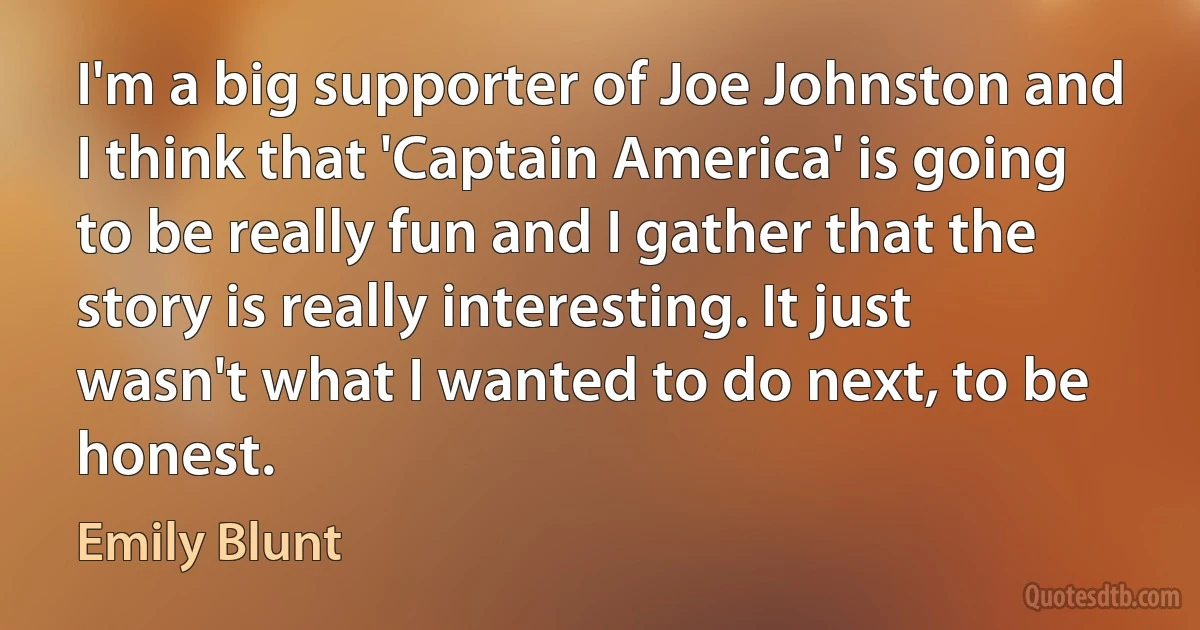 I'm a big supporter of Joe Johnston and I think that 'Captain America' is going to be really fun and I gather that the story is really interesting. It just wasn't what I wanted to do next, to be honest. (Emily Blunt)