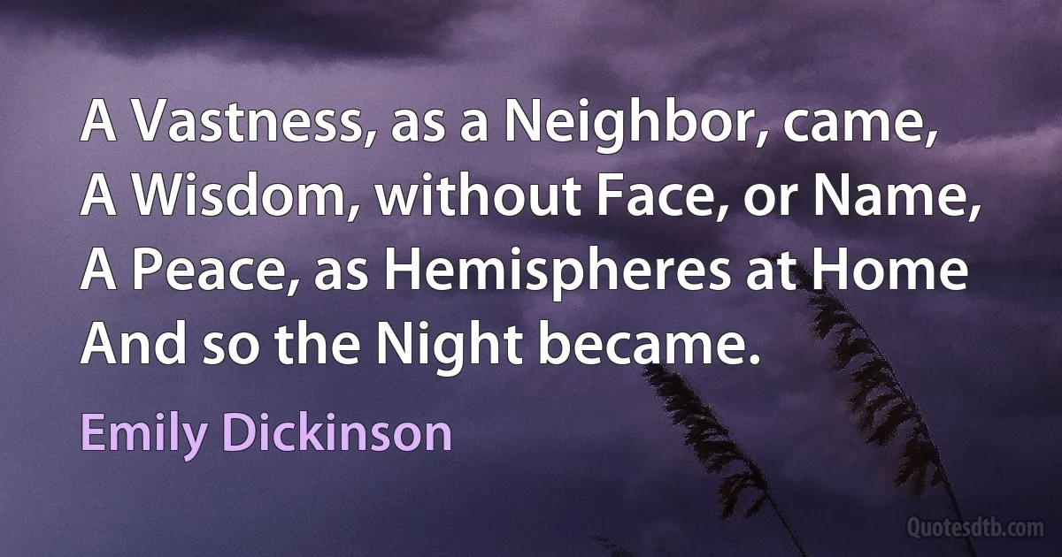 A Vastness, as a Neighbor, came,
A Wisdom, without Face, or Name,
A Peace, as Hemispheres at Home
And so the Night became. (Emily Dickinson)