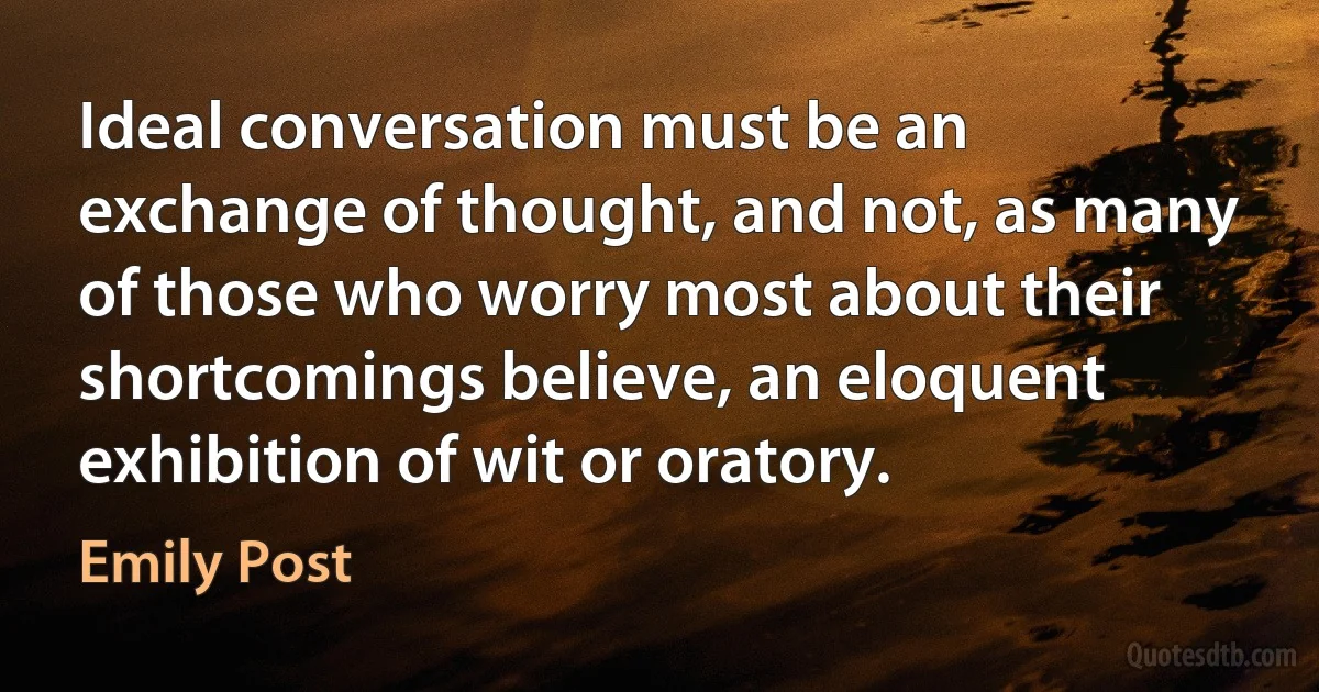 Ideal conversation must be an exchange of thought, and not, as many of those who worry most about their shortcomings believe, an eloquent exhibition of wit or oratory. (Emily Post)