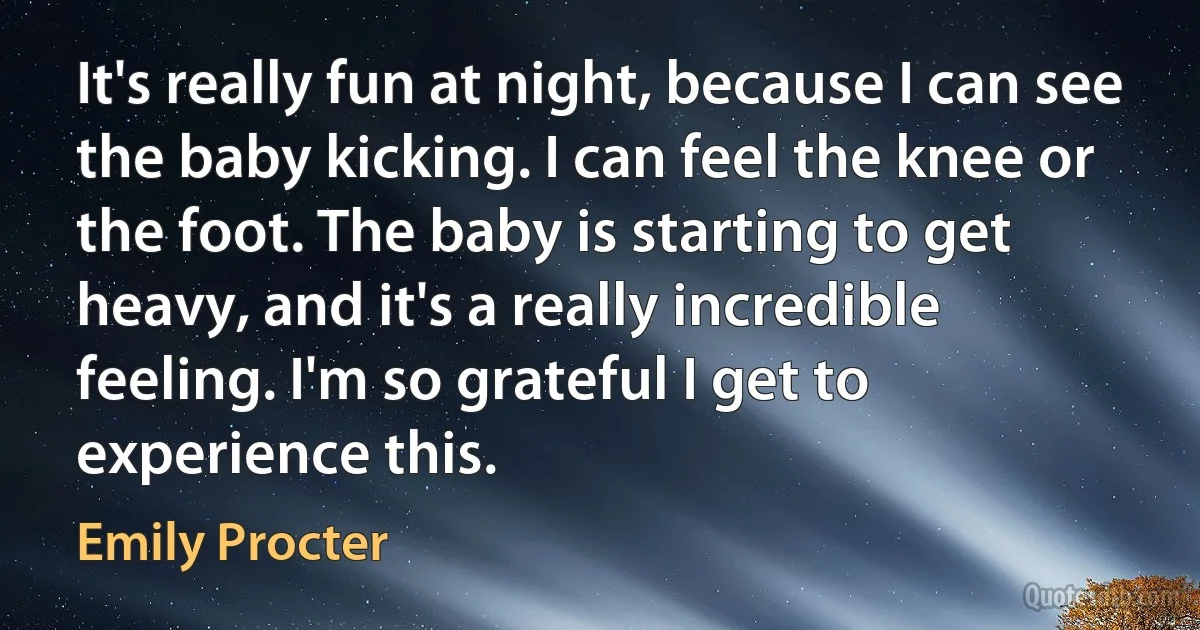 It's really fun at night, because I can see the baby kicking. I can feel the knee or the foot. The baby is starting to get heavy, and it's a really incredible feeling. I'm so grateful I get to experience this. (Emily Procter)