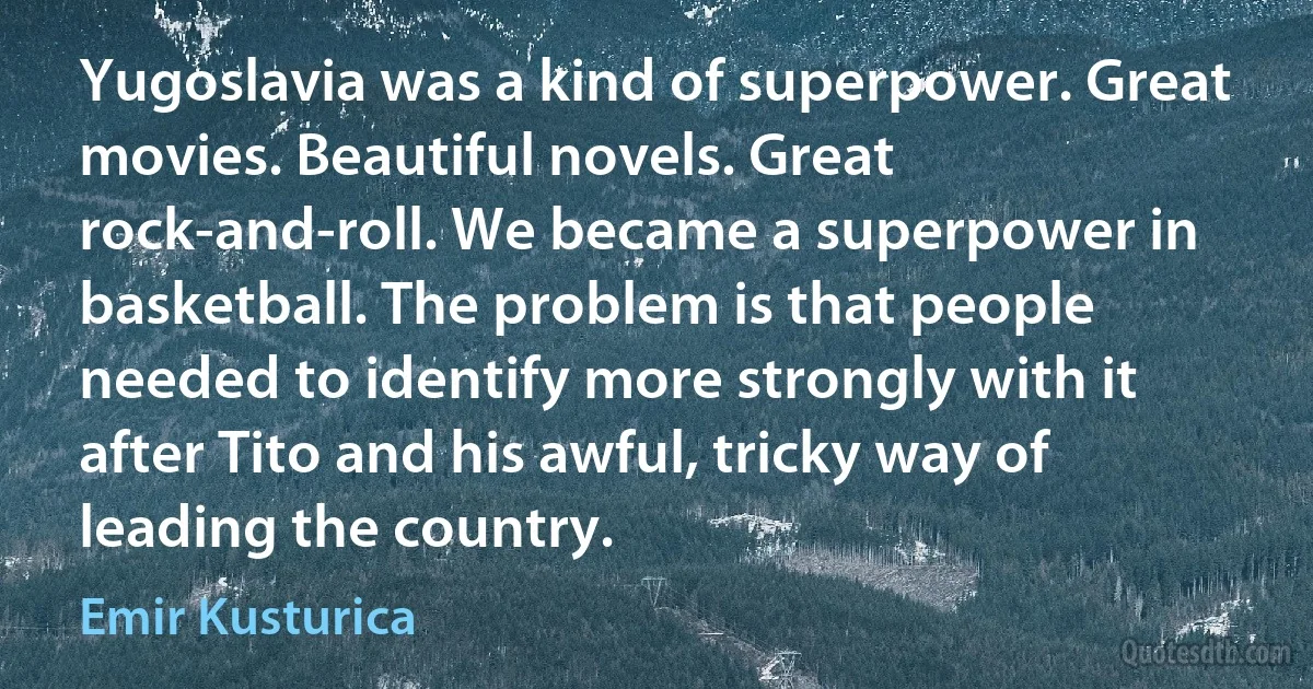 Yugoslavia was a kind of superpower. Great movies. Beautiful novels. Great rock-and-roll. We became a superpower in basketball. The problem is that people needed to identify more strongly with it after Tito and his awful, tricky way of leading the country. (Emir Kusturica)