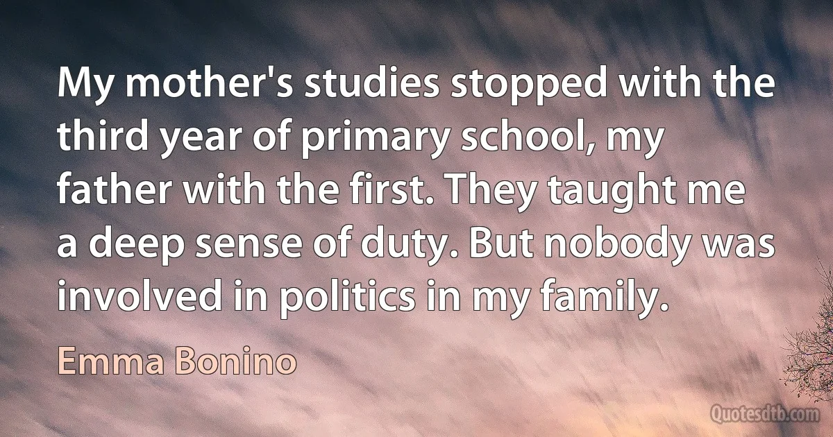 My mother's studies stopped with the third year of primary school, my father with the first. They taught me a deep sense of duty. But nobody was involved in politics in my family. (Emma Bonino)