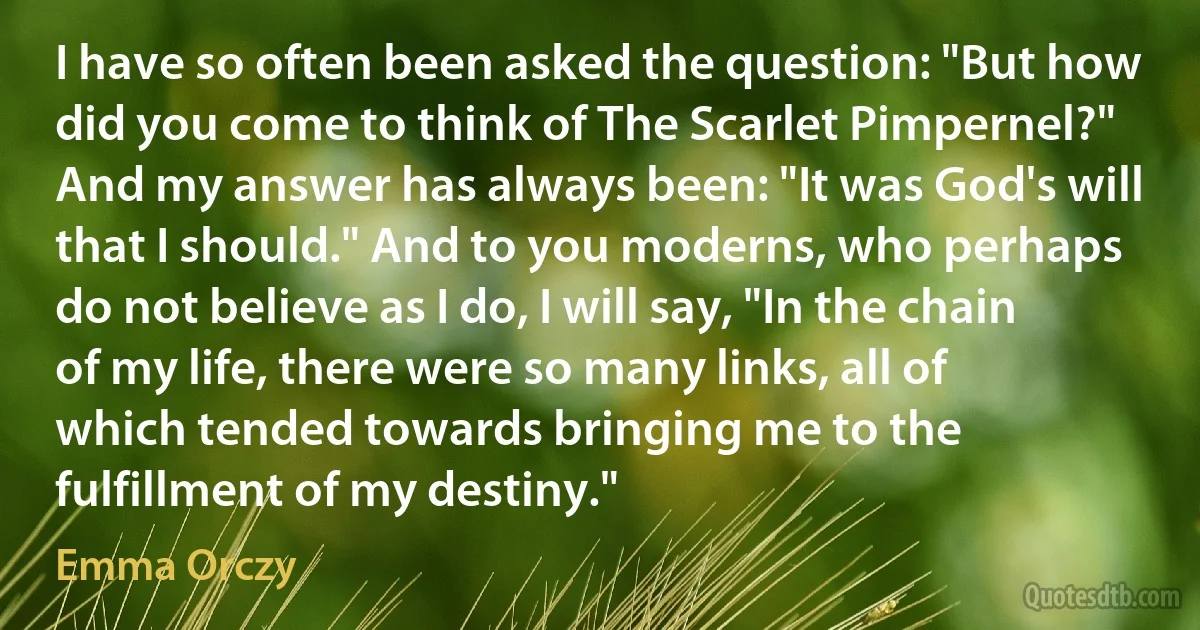 I have so often been asked the question: "But how did you come to think of The Scarlet Pimpernel?" And my answer has always been: "It was God's will that I should." And to you moderns, who perhaps do not believe as I do, I will say, "In the chain of my life, there were so many links, all of which tended towards bringing me to the fulfillment of my destiny." (Emma Orczy)