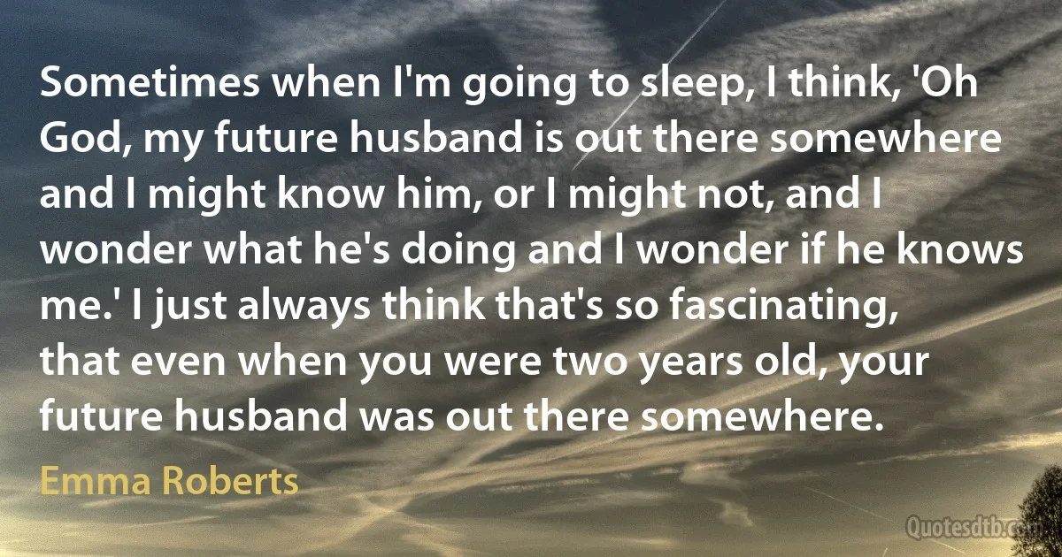 Sometimes when I'm going to sleep, I think, 'Oh God, my future husband is out there somewhere and I might know him, or I might not, and I wonder what he's doing and I wonder if he knows me.' I just always think that's so fascinating, that even when you were two years old, your future husband was out there somewhere. (Emma Roberts)