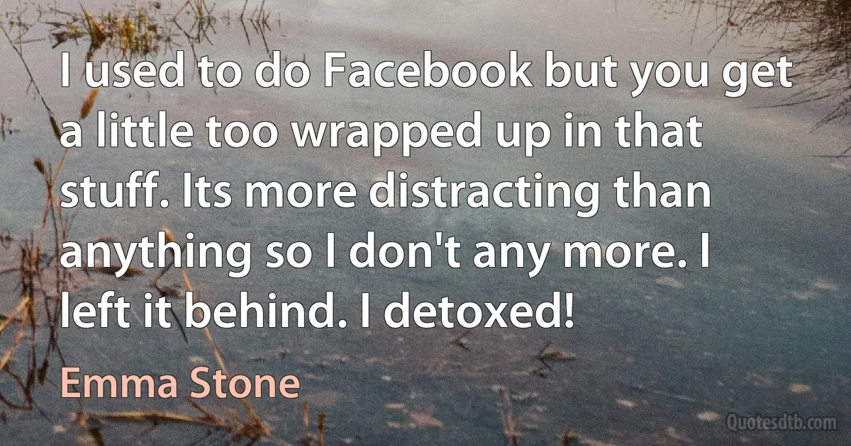 I used to do Facebook but you get a little too wrapped up in that stuff. Its more distracting than anything so I don't any more. I left it behind. I detoxed! (Emma Stone)