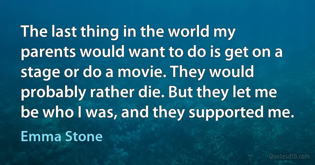 The last thing in the world my parents would want to do is get on a stage or do a movie. They would probably rather die. But they let me be who I was, and they supported me. (Emma Stone)