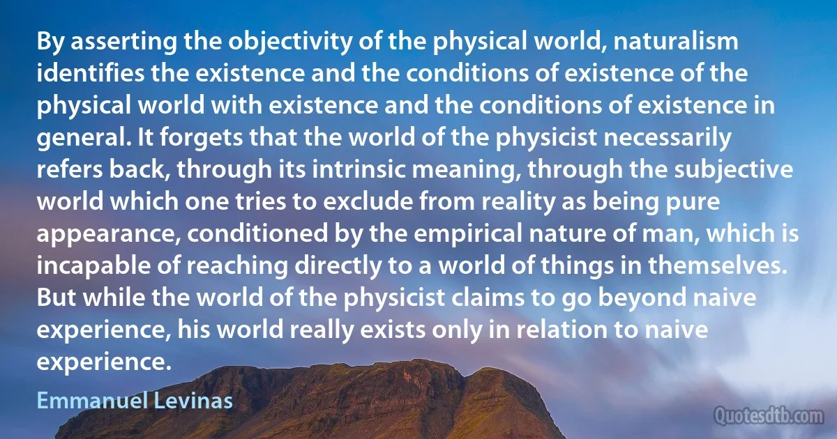 By asserting the objectivity of the physical world, naturalism identifies the existence and the conditions of existence of the physical world with existence and the conditions of existence in general. It forgets that the world of the physicist necessarily refers back, through its intrinsic meaning, through the subjective world which one tries to exclude from reality as being pure appearance, conditioned by the empirical nature of man, which is incapable of reaching directly to a world of things in themselves. But while the world of the physicist claims to go beyond naive experience, his world really exists only in relation to naive experience. (Emmanuel Levinas)