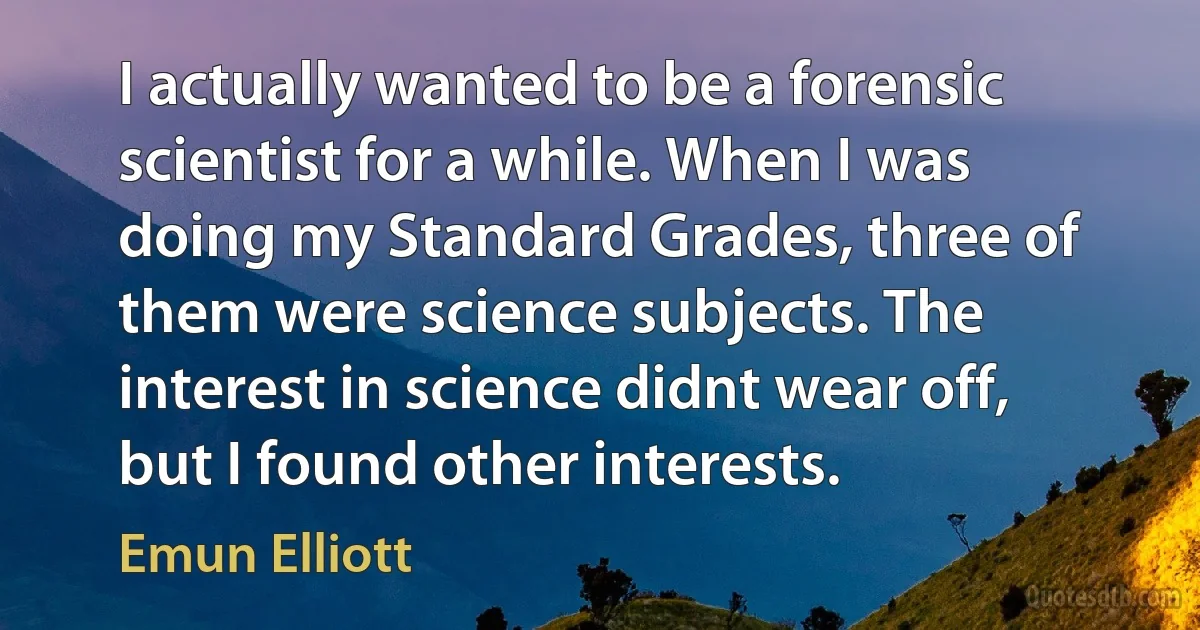 I actually wanted to be a forensic scientist for a while. When I was doing my Standard Grades, three of them were science subjects. The interest in science didnt wear off, but I found other interests. (Emun Elliott)