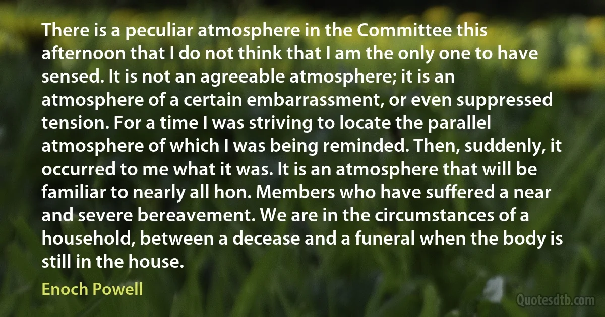 There is a peculiar atmosphere in the Committee this afternoon that I do not think that I am the only one to have sensed. It is not an agreeable atmosphere; it is an atmosphere of a certain embarrassment, or even suppressed tension. For a time I was striving to locate the parallel atmosphere of which I was being reminded. Then, suddenly, it occurred to me what it was. It is an atmosphere that will be familiar to nearly all hon. Members who have suffered a near and severe bereavement. We are in the circumstances of a household, between a decease and a funeral when the body is still in the house. (Enoch Powell)