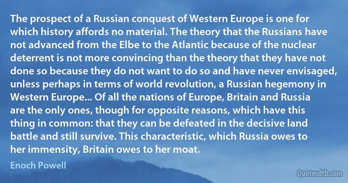 The prospect of a Russian conquest of Western Europe is one for which history affords no material. The theory that the Russians have not advanced from the Elbe to the Atlantic because of the nuclear deterrent is not more convincing than the theory that they have not done so because they do not want to do so and have never envisaged, unless perhaps in terms of world revolution, a Russian hegemony in Western Europe... Of all the nations of Europe, Britain and Russia are the only ones, though for opposite reasons, which have this thing in common: that they can be defeated in the decisive land battle and still survive. This characteristic, which Russia owes to her immensity, Britain owes to her moat. (Enoch Powell)