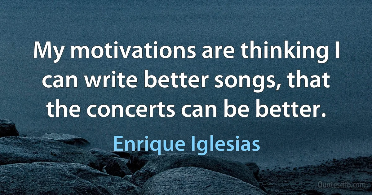 My motivations are thinking I can write better songs, that the concerts can be better. (Enrique Iglesias)