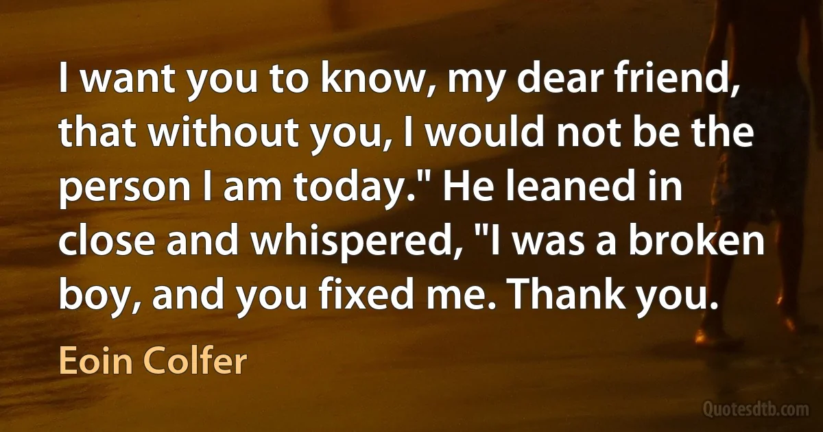 I want you to know, my dear friend, that without you, I would not be the person I am today." He leaned in close and whispered, "I was a broken boy, and you fixed me. Thank you. (Eoin Colfer)