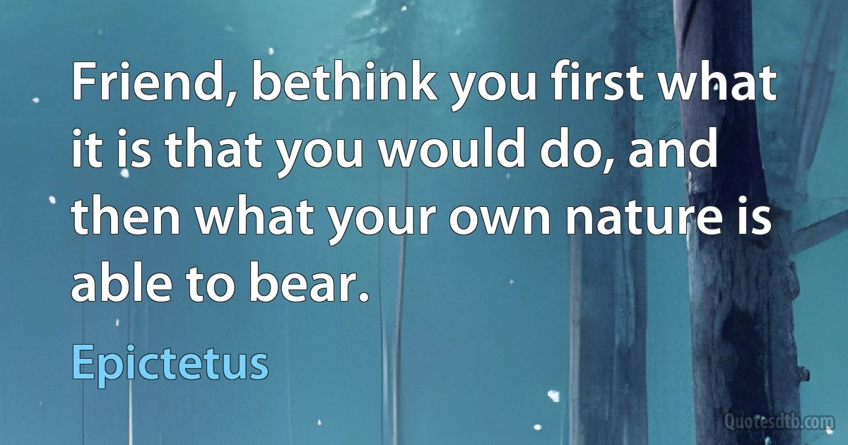 Friend, bethink you first what it is that you would do, and then what your own nature is able to bear. (Epictetus)