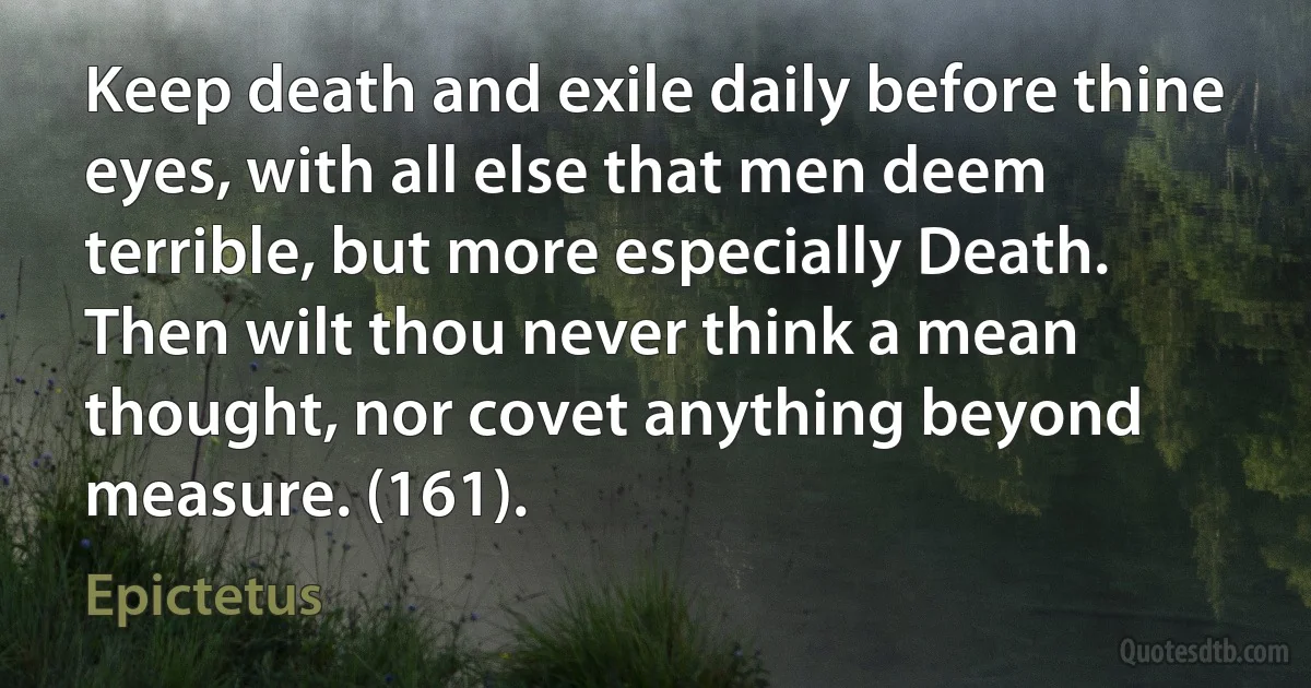 Keep death and exile daily before thine eyes, with all else that men deem terrible, but more especially Death. Then wilt thou never think a mean thought, nor covet anything beyond measure. (161). (Epictetus)