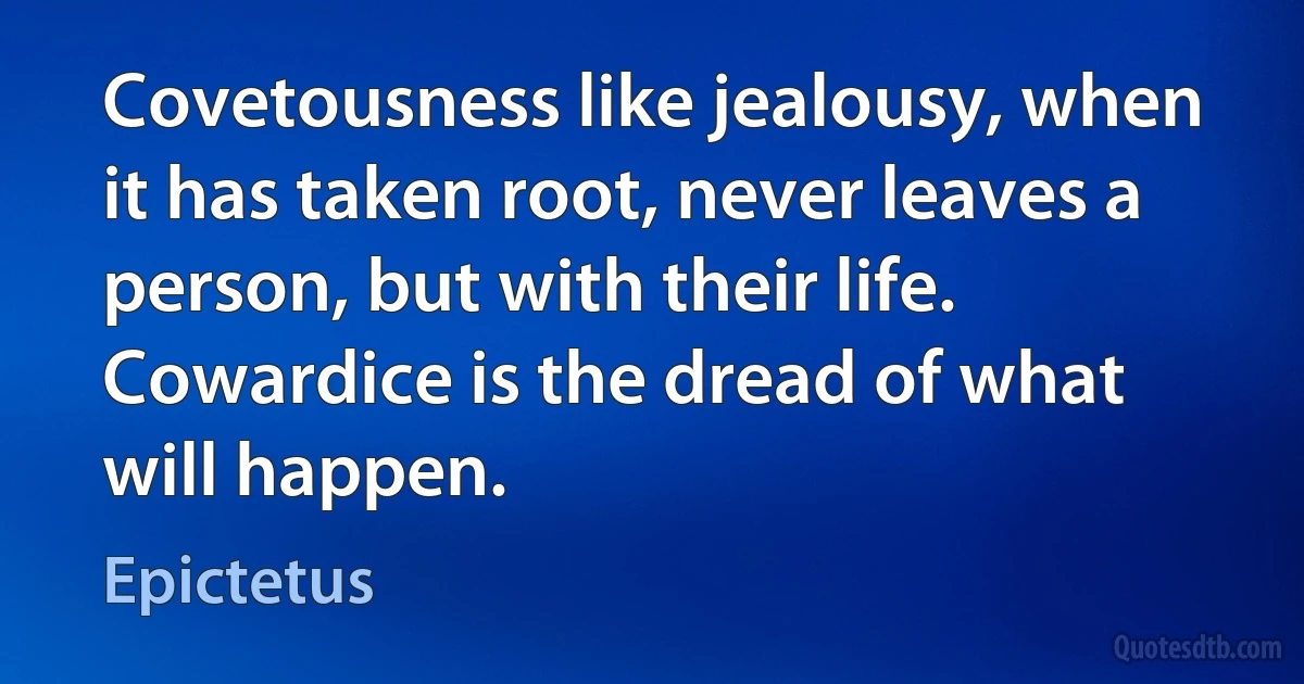 Covetousness like jealousy, when it has taken root, never leaves a person, but with their life. Cowardice is the dread of what will happen. (Epictetus)