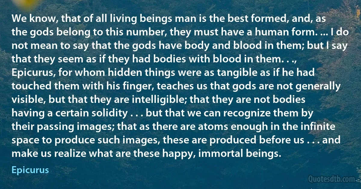 We know, that of all living beings man is the best formed, and, as the gods belong to this number, they must have a human form. ... I do not mean to say that the gods have body and blood in them; but I say that they seem as if they had bodies with blood in them. . ., Epicurus, for whom hidden things were as tangible as if he had touched them with his finger, teaches us that gods are not generally visible, but that they are intelligible; that they are not bodies having a certain solidity . . . but that we can recognize them by their passing images; that as there are atoms enough in the infinite space to produce such images, these are produced before us . . . and make us realize what are these happy, immortal beings. (Epicurus)