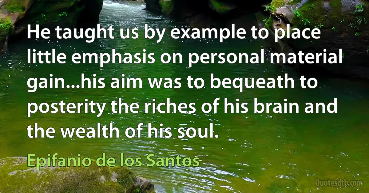 He taught us by example to place little emphasis on personal material gain...his aim was to bequeath to posterity the riches of his brain and the wealth of his soul. (Epifanio de los Santos)