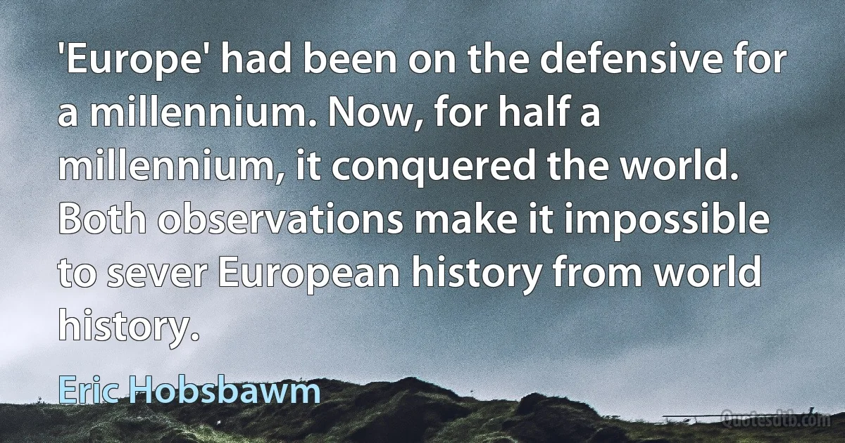 'Europe' had been on the defensive for a millennium. Now, for half a millennium, it conquered the world. Both observations make it impossible to sever European history from world history. (Eric Hobsbawm)