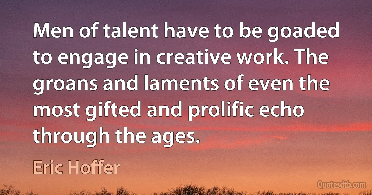 Men of talent have to be goaded to engage in creative work. The groans and laments of even the most gifted and prolific echo through the ages. (Eric Hoffer)