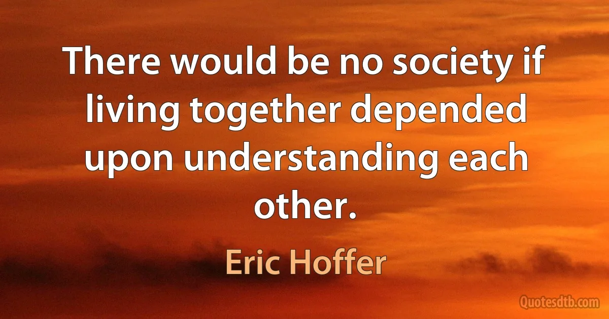 There would be no society if living together depended upon understanding each other. (Eric Hoffer)