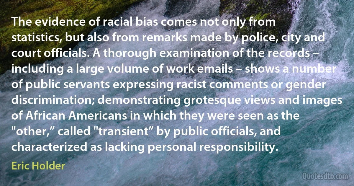 The evidence of racial bias comes not only from statistics, but also from remarks made by police, city and court officials. A thorough examination of the records – including a large volume of work emails – shows a number of public servants expressing racist comments or gender discrimination; demonstrating grotesque views and images of African Americans in which they were seen as the "other,” called "transient” by public officials, and characterized as lacking personal responsibility. (Eric Holder)