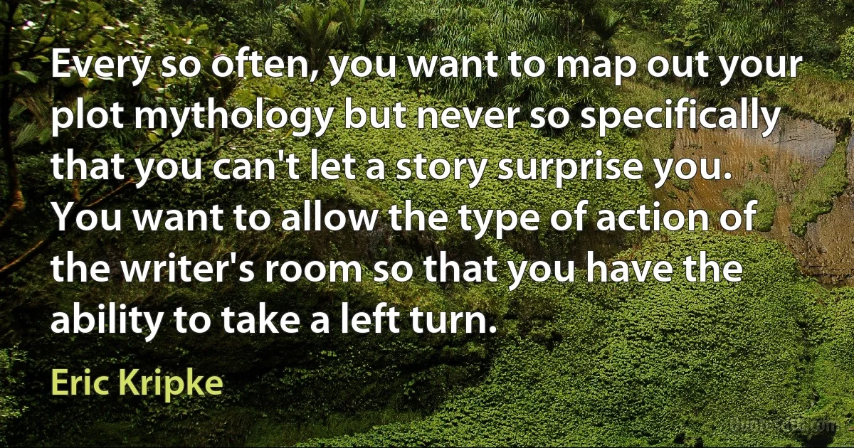 Every so often, you want to map out your plot mythology but never so specifically that you can't let a story surprise you. You want to allow the type of action of the writer's room so that you have the ability to take a left turn. (Eric Kripke)