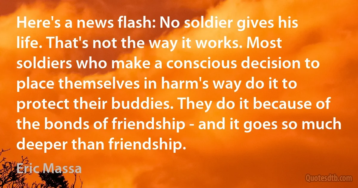 Here's a news flash: No soldier gives his life. That's not the way it works. Most soldiers who make a conscious decision to place themselves in harm's way do it to protect their buddies. They do it because of the bonds of friendship - and it goes so much deeper than friendship. (Eric Massa)