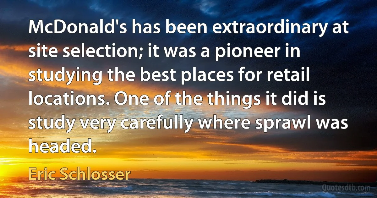 McDonald's has been extraordinary at site selection; it was a pioneer in studying the best places for retail locations. One of the things it did is study very carefully where sprawl was headed. (Eric Schlosser)