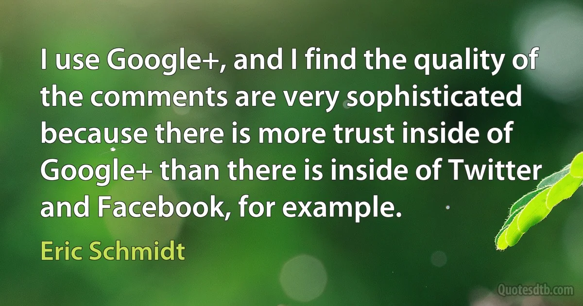 I use Google+, and I find the quality of the comments are very sophisticated because there is more trust inside of Google+ than there is inside of Twitter and Facebook, for example. (Eric Schmidt)