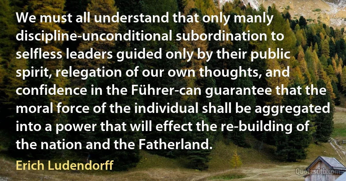 We must all understand that only manly discipline-unconditional subordination to selfless leaders guided only by their public spirit, relegation of our own thoughts, and confidence in the Führer-can guarantee that the moral force of the individual shall be aggregated into a power that will effect the re-building of the nation and the Fatherland. (Erich Ludendorff)