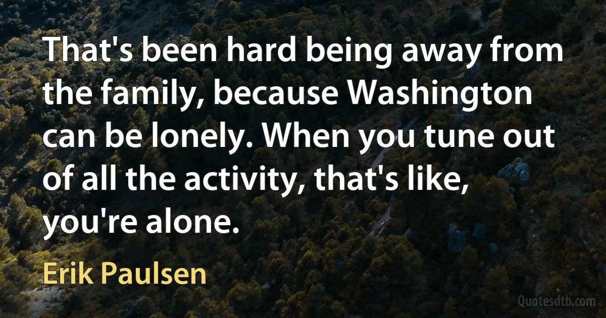 That's been hard being away from the family, because Washington can be lonely. When you tune out of all the activity, that's like, you're alone. (Erik Paulsen)