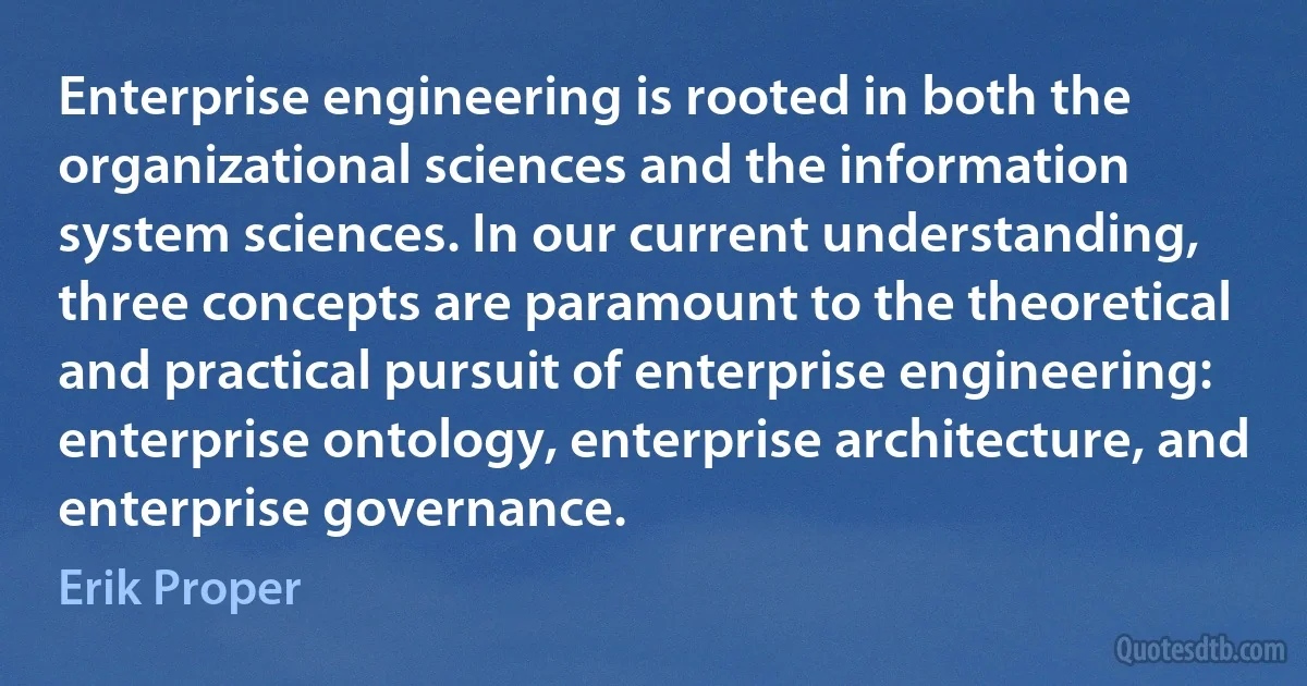 Enterprise engineering is rooted in both the organizational sciences and the information system sciences. In our current understanding, three concepts are paramount to the theoretical and practical pursuit of enterprise engineering: enterprise ontology, enterprise architecture, and enterprise governance. (Erik Proper)