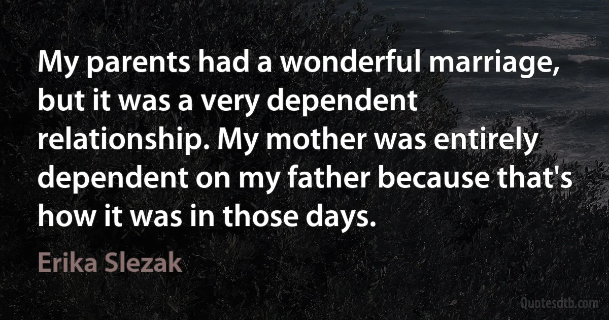 My parents had a wonderful marriage, but it was a very dependent relationship. My mother was entirely dependent on my father because that's how it was in those days. (Erika Slezak)