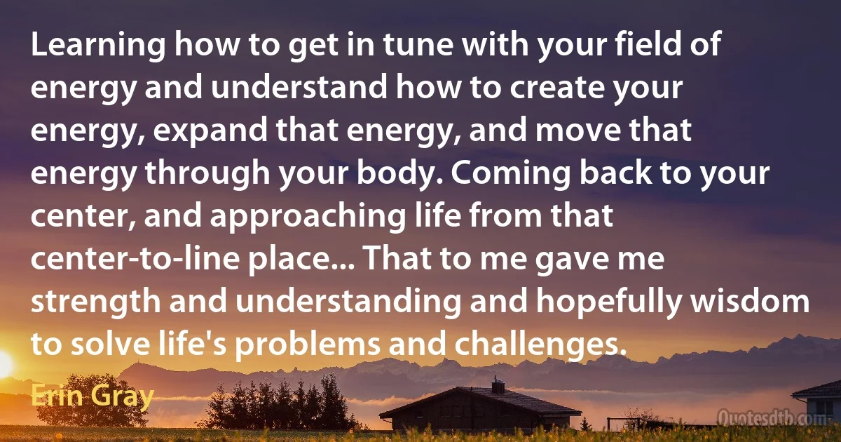 Learning how to get in tune with your field of energy and understand how to create your energy, expand that energy, and move that energy through your body. Coming back to your center, and approaching life from that center-to-line place... That to me gave me strength and understanding and hopefully wisdom to solve life's problems and challenges. (Erin Gray)