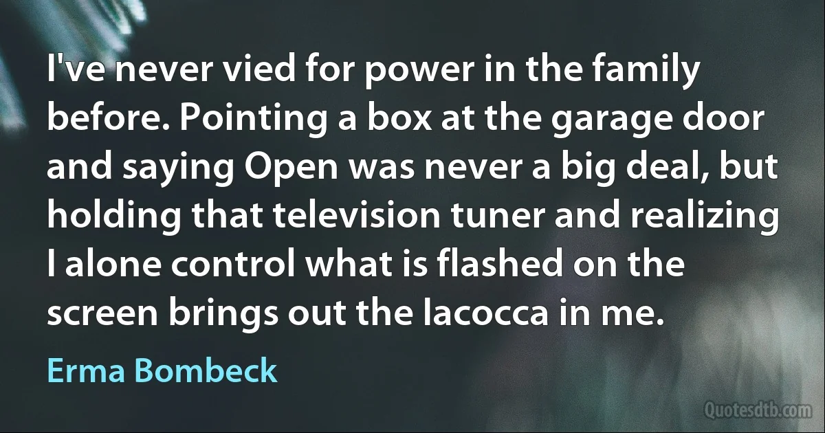 I've never vied for power in the family before. Pointing a box at the garage door and saying Open was never a big deal, but holding that television tuner and realizing I alone control what is flashed on the screen brings out the Iacocca in me. (Erma Bombeck)