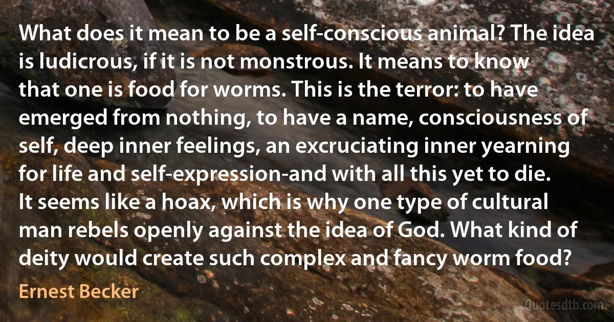 What does it mean to be a self-conscious animal? The idea is ludicrous, if it is not monstrous. It means to know that one is food for worms. This is the terror: to have emerged from nothing, to have a name, consciousness of self, deep inner feelings, an excruciating inner yearning for life and self-expression-and with all this yet to die. It seems like a hoax, which is why one type of cultural man rebels openly against the idea of God. What kind of deity would create such complex and fancy worm food? (Ernest Becker)