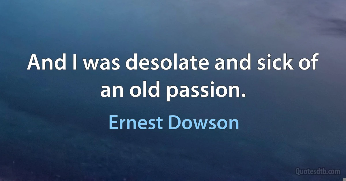 And I was desolate and sick of an old passion. (Ernest Dowson)