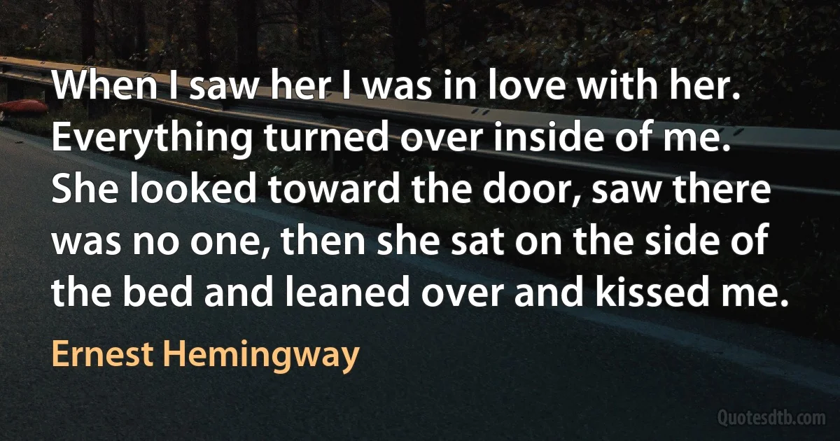 When I saw her I was in love with her. Everything turned over inside of me. She looked toward the door, saw there was no one, then she sat on the side of the bed and leaned over and kissed me. (Ernest Hemingway)