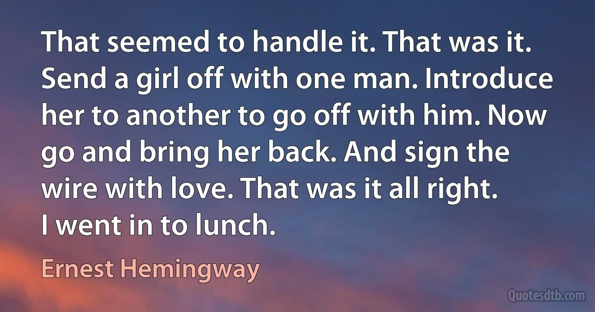 That seemed to handle it. That was it. Send a girl off with one man. Introduce her to another to go off with him. Now go and bring her back. And sign the wire with love. That was it all right. I went in to lunch. (Ernest Hemingway)