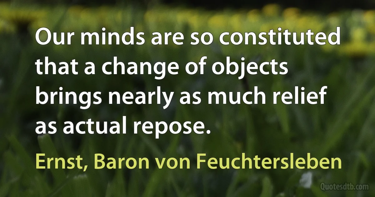 Our minds are so constituted that a change of objects brings nearly as much relief as actual repose. (Ernst, Baron von Feuchtersleben)