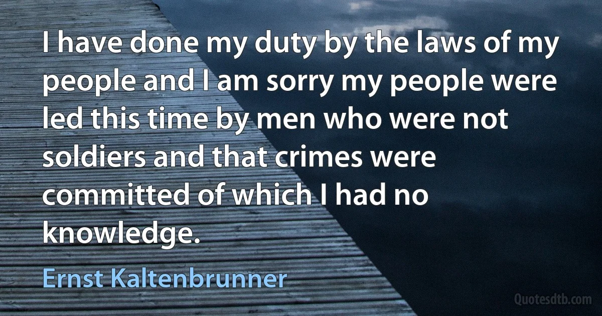 I have done my duty by the laws of my people and I am sorry my people were led this time by men who were not soldiers and that crimes were committed of which I had no knowledge. (Ernst Kaltenbrunner)