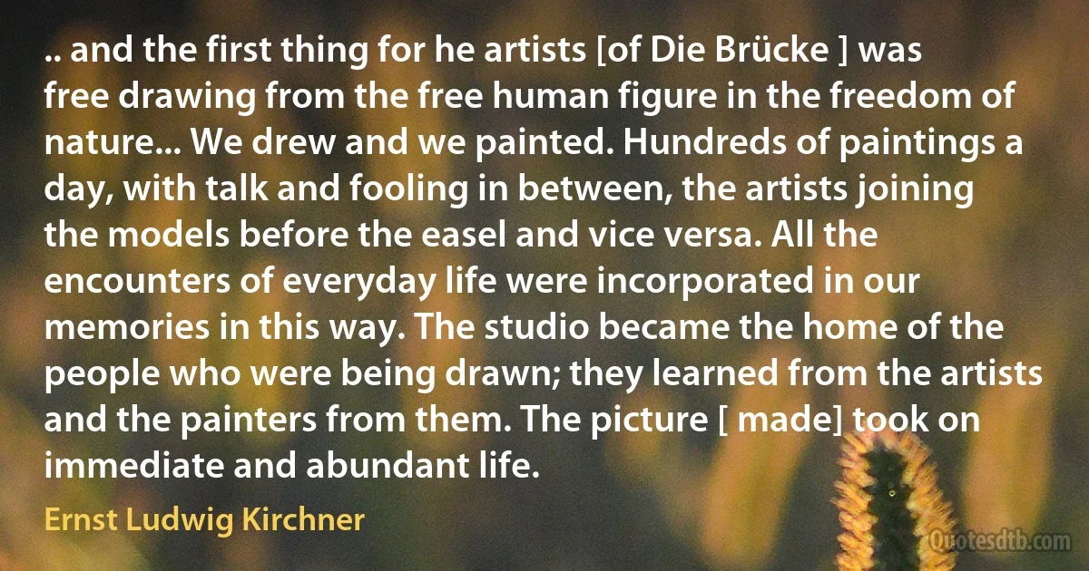 .. and the first thing for he artists [of Die Brücke ] was free drawing from the free human figure in the freedom of nature... We drew and we painted. Hundreds of paintings a day, with talk and fooling in between, the artists joining the models before the easel and vice versa. All the encounters of everyday life were incorporated in our memories in this way. The studio became the home of the people who were being drawn; they learned from the artists and the painters from them. The picture [ made] took on immediate and abundant life. (Ernst Ludwig Kirchner)